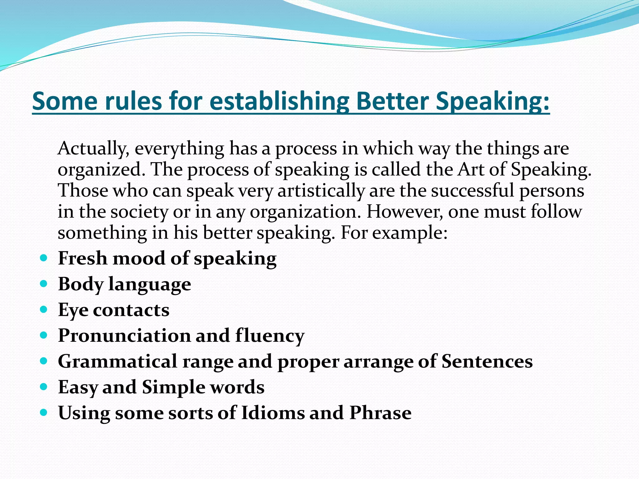 Some rules for establishing Better Speaking:
Actually, everything has a process in which way the things are
organized. The process of speaking is called the Art of Speaking.
Those who can speak very artistically are the successful persons
in the society or in any organization. However, one must follow
something in his better speaking. For example:
 Fresh mood of speaking
 Body language
 Eye contacts
 Pronunciation and fluency
 Grammatical range and proper arrange of Sentences
 Easy and Simple words
 Using some sorts of Idioms and Phrase
 