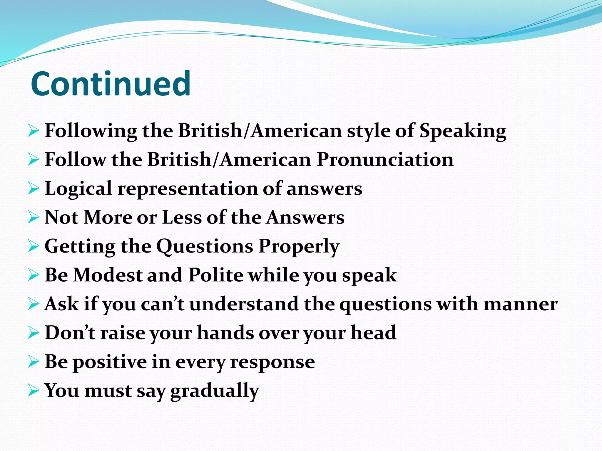 Continued
 Following the British/American style of Speaking
 Follow the British/American Pronunciation
 Logical representation of answers
 Not More or Less of the Answers
 Getting the Questions Properly
 Be Modest and Polite while you speak
 Ask if you can’t understand the questions with manner
 Don’t raise your hands over your head
 Be positive in every response
 You must say gradually
 