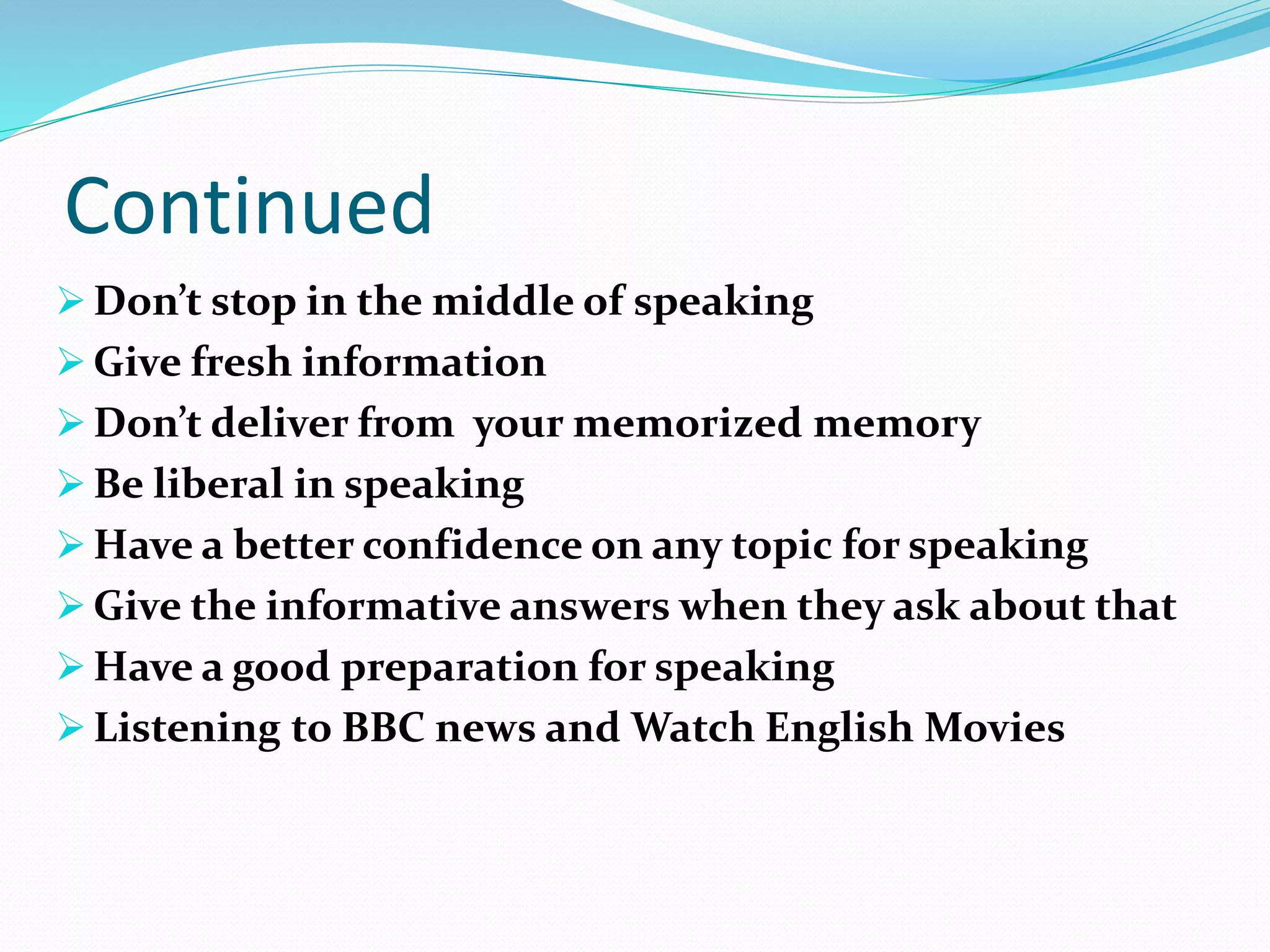 Continued
 Don’t stop in the middle of speaking
 Give fresh information
 Don’t deliver from your memorized memory
 Be liberal in speaking
 Have a better confidence on any topic for speaking
 Give the informative answers when they ask about that
 Have a good preparation for speaking
 Listening to BBC news and Watch English Movies
 