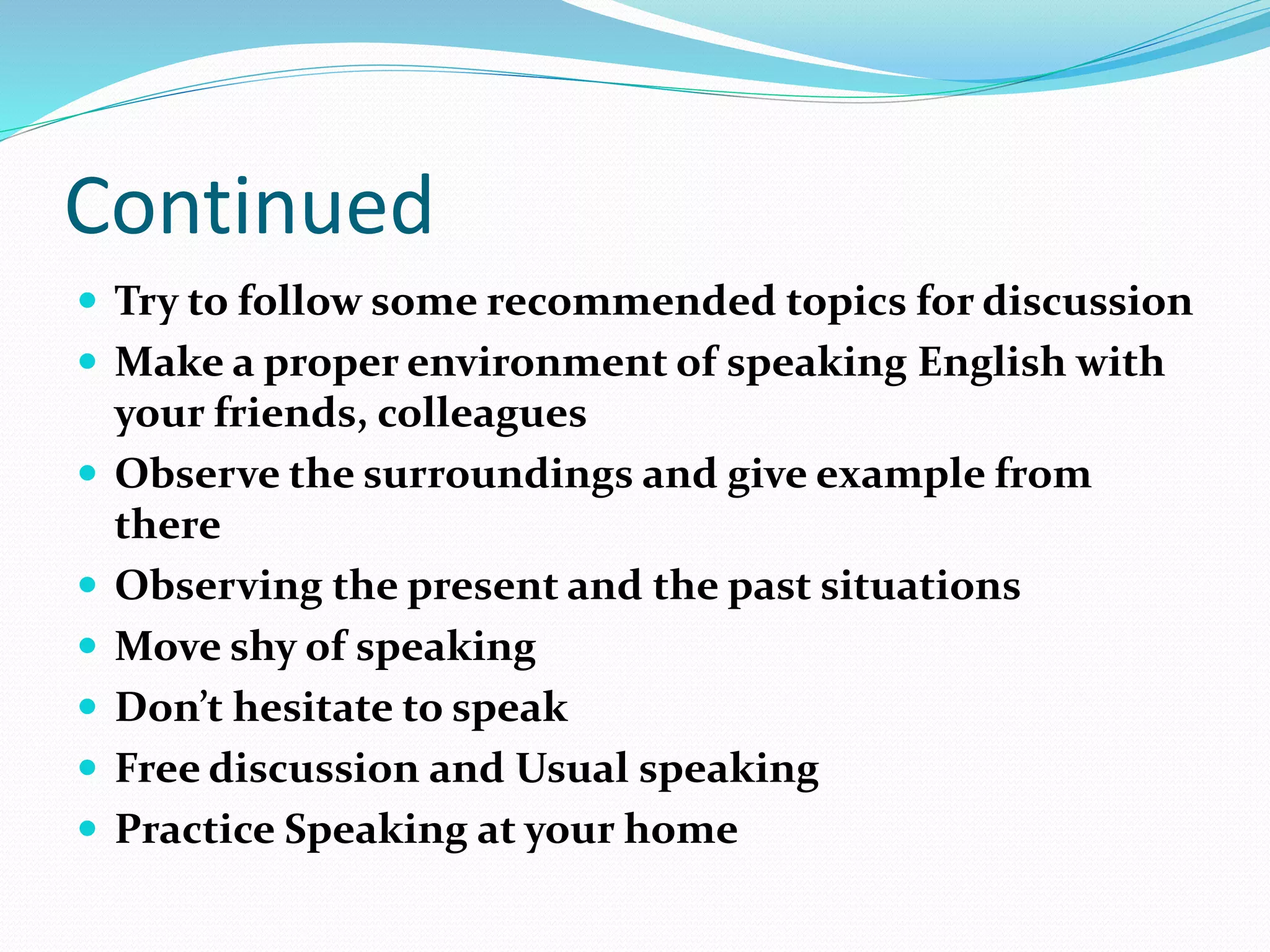 Continued
 Try to follow some recommended topics for discussion
 Make a proper environment of speaking English with
your friends, colleagues
 Observe the surroundings and give example from
there
 Observing the present and the past situations
 Move shy of speaking
 Don’t hesitate to speak
 Free discussion and Usual speaking
 Practice Speaking at your home
 