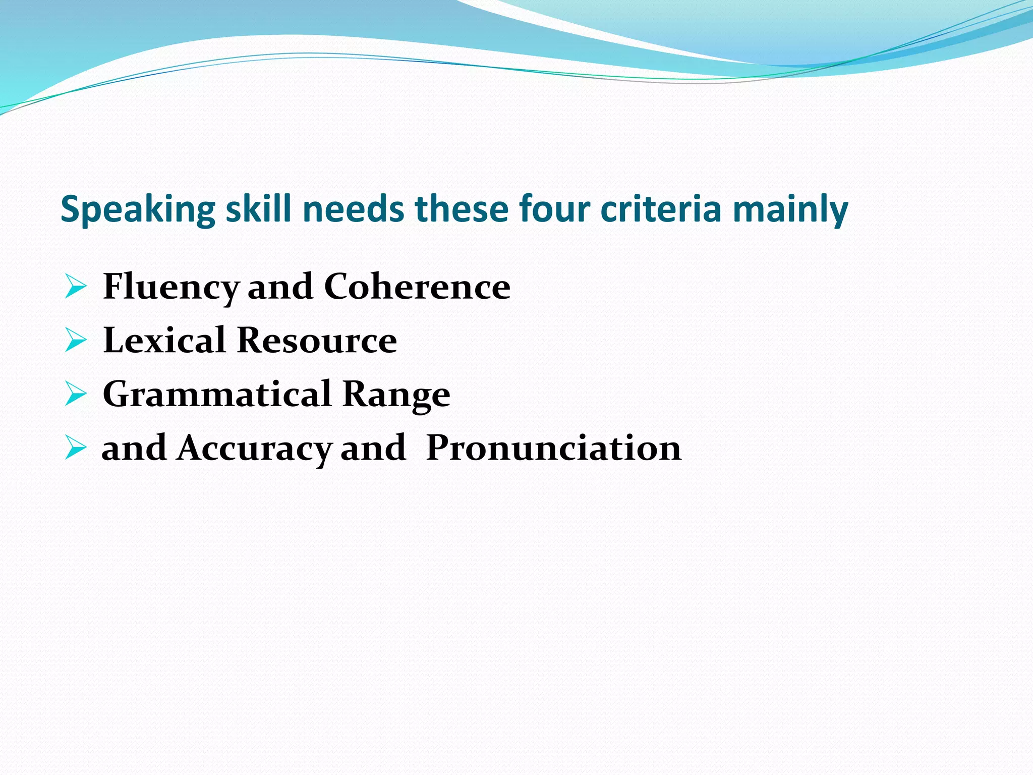 Speaking skill needs these four criteria mainly
 Fluency and Coherence
 Lexical Resource
 Grammatical Range
 and Accuracy and Pronunciation
 