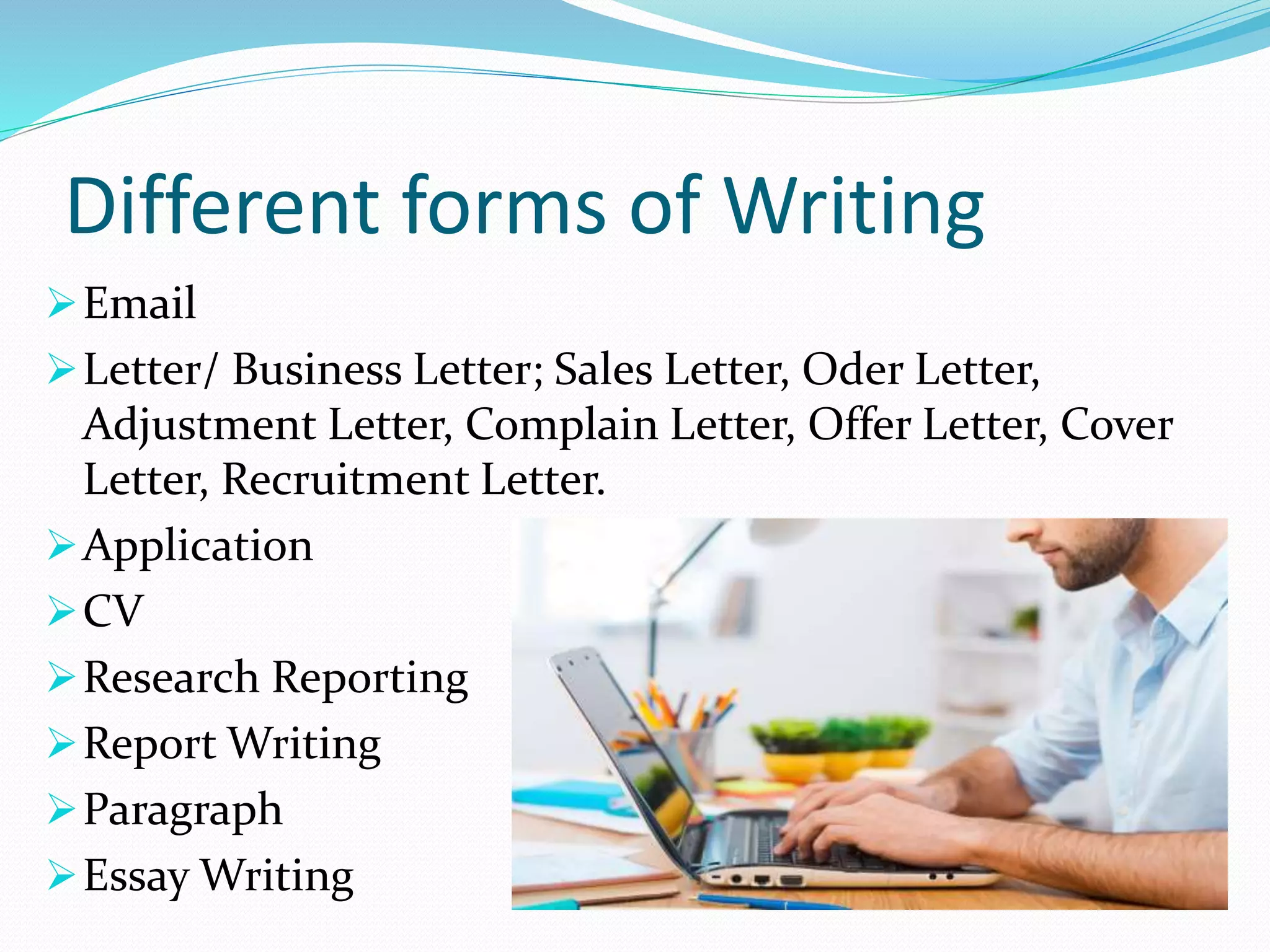 Different forms of Writing
Email
Letter/ Business Letter; Sales Letter, Oder Letter,
Adjustment Letter, Complain Letter, Offer Letter, Cover
Letter, Recruitment Letter.
Application
CV
Research Reporting
Report Writing
Paragraph
Essay Writing
 