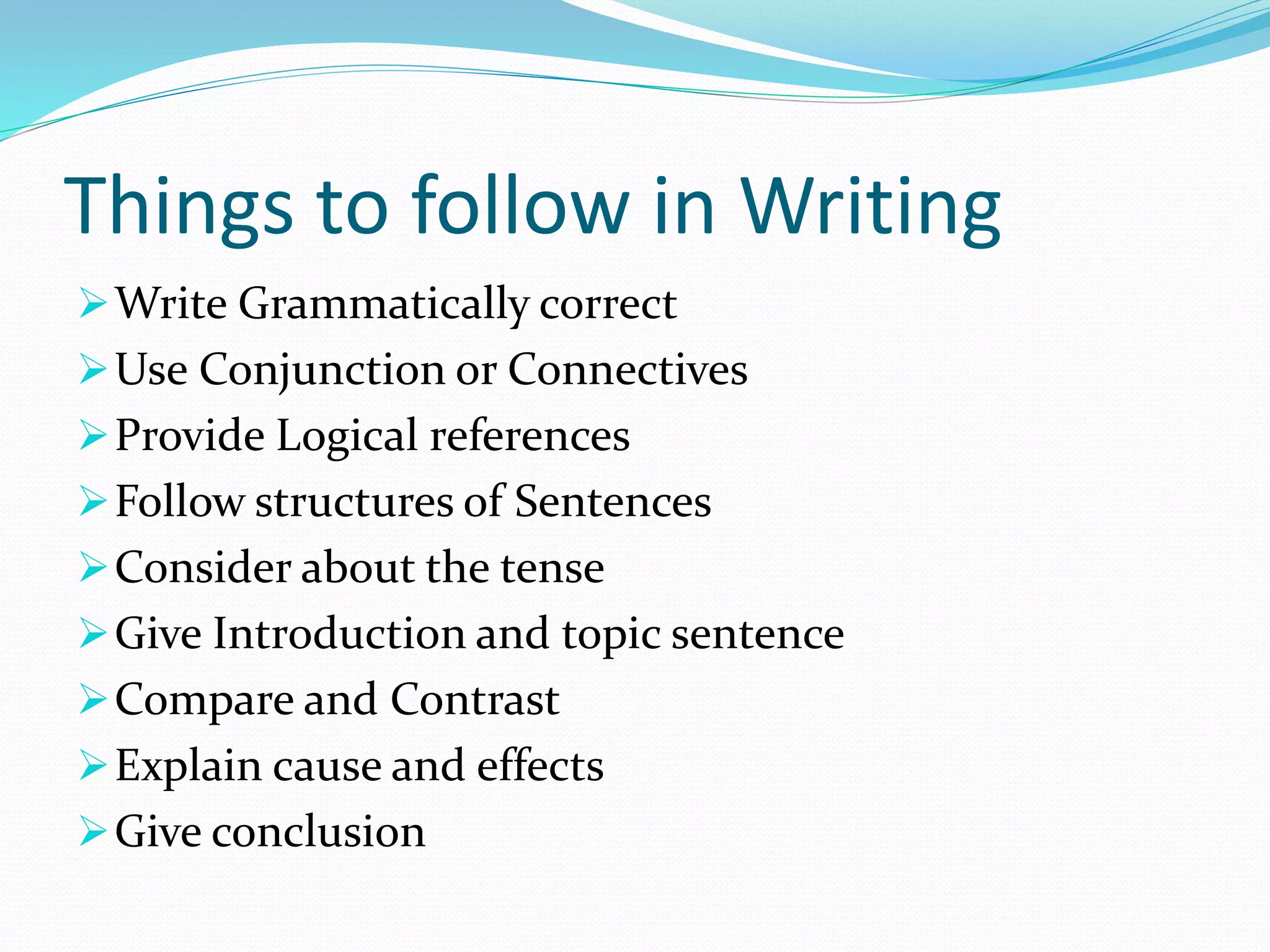 Things to follow in Writing
Write Grammatically correct
Use Conjunction or Connectives
Provide Logical references
Follow structures of Sentences
Consider about the tense
Give Introduction and topic sentence
Compare and Contrast
Explain cause and effects
Give conclusion
 