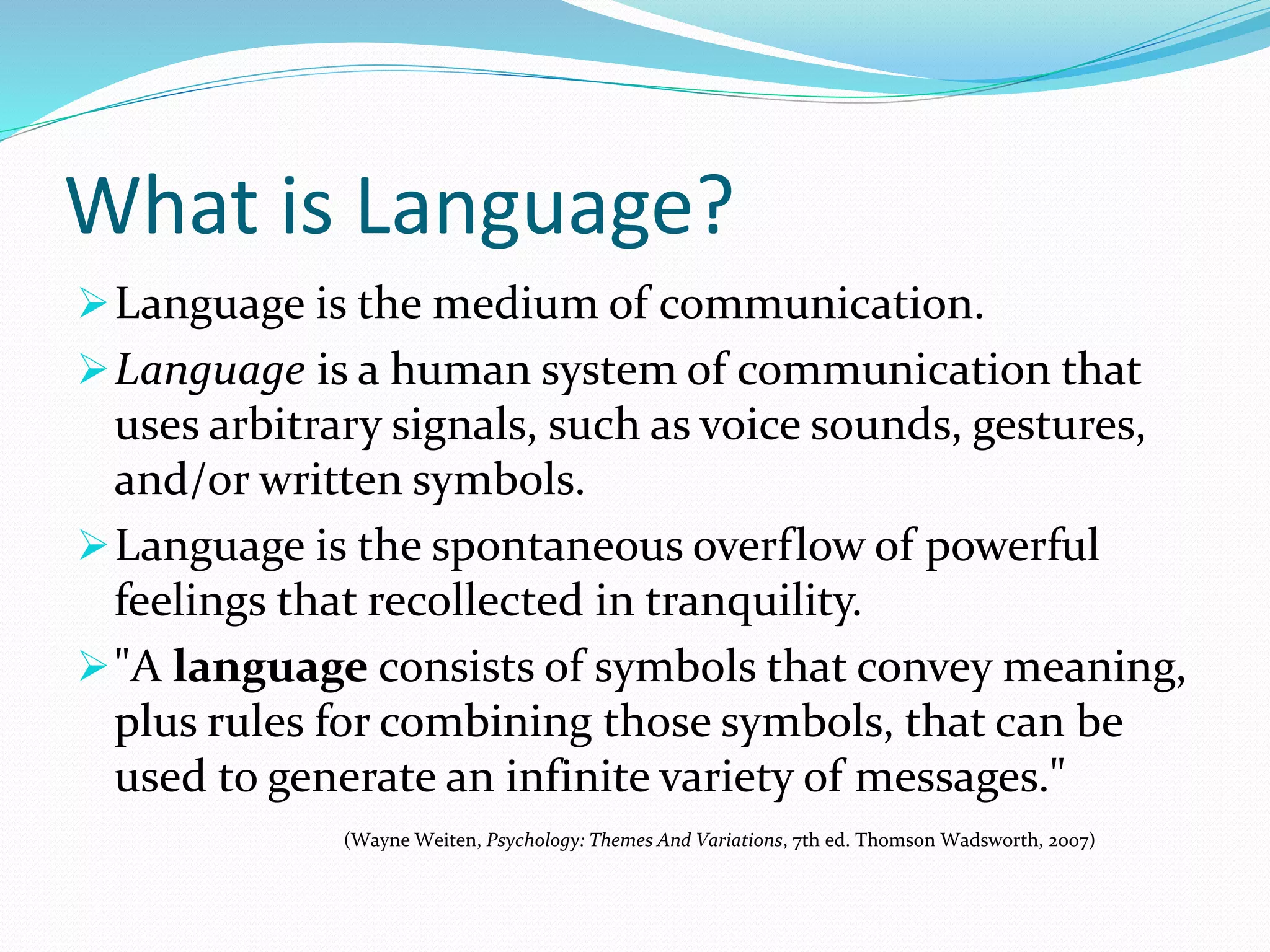 What is Language?
Language is the medium of communication.
Language is a human system of communication that
uses arbitrary signals, such as voice sounds, gestures,
and/or written symbols.
Language is the spontaneous overflow of powerful
feelings that recollected in tranquility.
"A language consists of symbols that convey meaning,
plus rules for combining those symbols, that can be
used to generate an infinite variety of messages."
(Wayne Weiten, Psychology: Themes And Variations, 7th ed. Thomson Wadsworth, 2007)
 