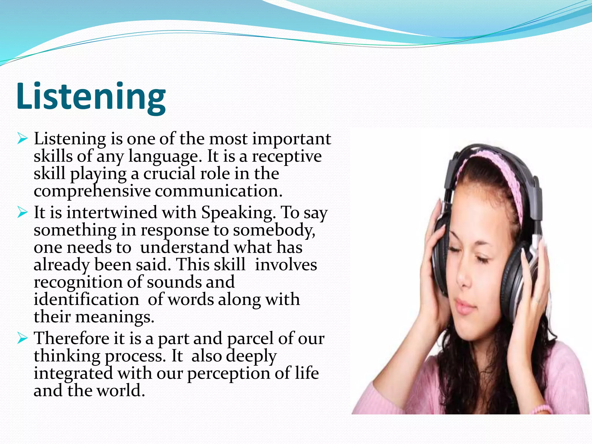 Listening
 Listening is one of the most important
skills of any language. It is a receptive
skill playing a crucial role in the
comprehensive communication.
 It is intertwined with Speaking. To say
something in response to somebody,
one needs to understand what has
already been said. This skill involves
recognition of sounds and
identification of words along with
their meanings.
 Therefore it is a part and parcel of our
thinking process. It also deeply
integrated with our perception of life
and the world.
 