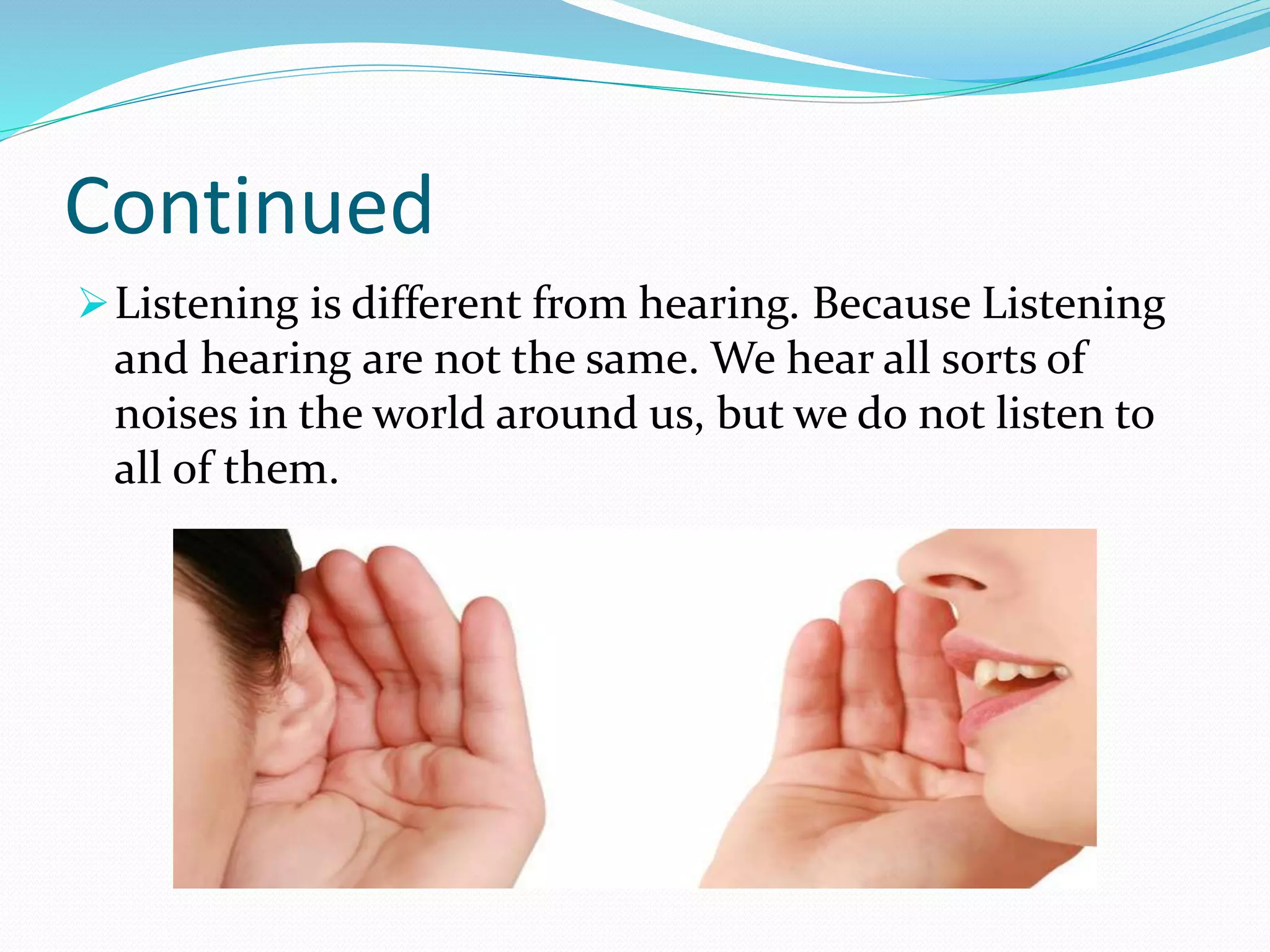 Continued
Listening is different from hearing. Because Listening
and hearing are not the same. We hear all sorts of
noises in the world around us, but we do not listen to
all of them.
 