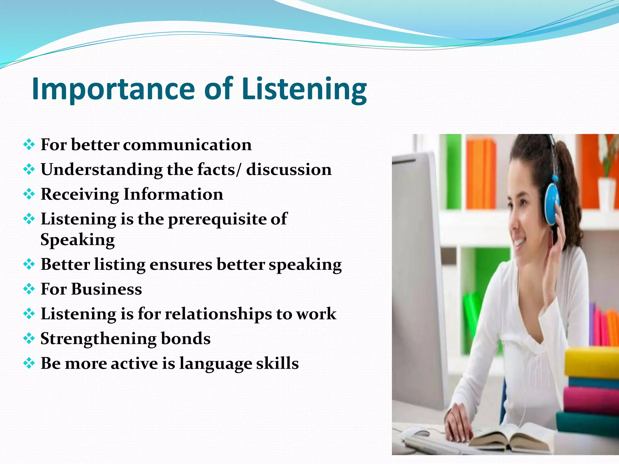Importance of Listening
 For better communication
 Understanding the facts/ discussion
 Receiving Information
 Listening is the prerequisite of
Speaking
 Better listing ensures better speaking
 For Business
 Listening is for relationships to work
 Strengthening bonds
 Be more active is language skills
 