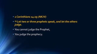 • 1 Corinthians 14:29 (NKJV)
• 29 Let two or three prophets speak, and let the others
judge.
• You cannot judge the Prophet,
• You judge the prophecy.
 