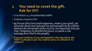 1 You need to covet the gift.
Ask for it!!!
• 1 Corinthians 14:1 Amplified Bible (AMP)
• Prophecy a Superior Gift
• 14 Pursue [this] love [with eagerness, make it your goal], yet
earnestly desire and cultivate the spiritual gifts [to be used by
believers for the benefit of the church], but especially that you
may [a]prophesy [to foretell the future, to speak a new
message from God to the people].
• If you are a believer, If you are baptized in the Holy Spirit, the
“GIFT” is already in you.You need to use it, to cultivate it.To
nurture it.
 