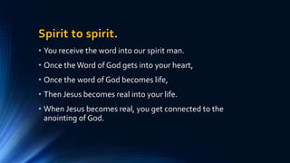 Spirit to spirit.
• You receive the word into our spirit man.
• Once theWord of God gets into your heart,
• Once the word of God becomes life,
• Then Jesus becomes real into your life.
• When Jesus becomes real, you get connected to the
anointing of God.
 