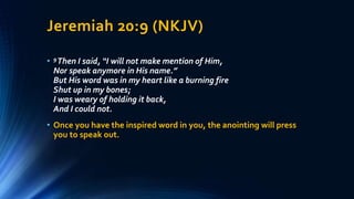 Jeremiah 20:9 (NKJV)
• 9Then I said, “I will not make mention of Him,
Nor speak anymore in His name.”
But His word was in my heart like a burning fire
Shut up in my bones;
I was weary of holding it back,
And I could not.
• Once you have the inspired word in you, the anointing will press
you to speak out.
 