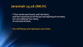 Jeremiah 15:16 (NKJV)
• 16Your words were found, and I ate them,
AndYour word was to me the joy and rejoicing of my heart;
For I am called byYour name,
O LORD God of hosts.
• You will feel joy and rejoicing in your heart.
 