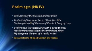 Psalm 45:1 (NKJV)
• The Glories of the Messiah and His Bride
• To the Chief Musician. Set to “The Lilies.”[a] A
Contemplation[b] of the sons of Korah. A Song of Love.
• 45 My heart is overflowing with a good theme;
I recite my composition concerning the King;
My tongue is the pen of a ready writer.
• You will start to fill good without any reason.
 