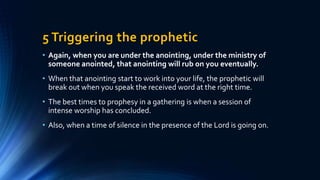 5 Triggering the prophetic
• Again, when you are under the anointing, under the ministry of
someone anointed, that anointing will rub on you eventually.
• When that anointing start to work into your life, the prophetic will
break out when you speak the received word at the right time.
• The best times to prophesy in a gathering is when a session of
intense worship has concluded.
• Also, when a time of silence in the presence of the Lord is going on.
 