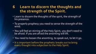 6 Learn to discern the thoughts and
the strength of the Spirit.
• Learn to discern the thoughts of the spirit, the strength of
his presence.
• To properly prophesy you need to sense the strength of the
wind.
• You will feel an stirring of the Holy Spirit, you don’t need to
be afraid. If you are afraid the anointing will lift.
• You need to loosen the anointing, to speak out, to let it go.
• It is important before the prophetic breaks out to bring
every thought into subjection to the Holy Spirit.
 