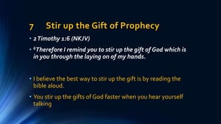 7 Stir up the Gift of Prophecy
• 2Timothy 1:6 (NKJV)
• 6Therefore I remind you to stir up the gift of God which is
in you through the laying on of my hands.
• I believe the best way to stir up the gift is by reading the
bible aloud.
• You stir up the gifts of God faster when you hear yourself
talking
 