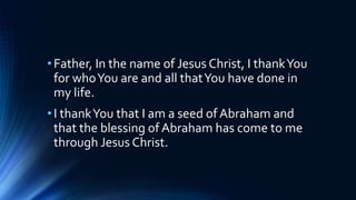 •Father, In the name of Jesus Christ, I thankYou
for whoYou are and all thatYou have done in
my life.
•I thankYou that I am a seed of Abraham and
that the blessing of Abraham has come to me
through Jesus Christ.
 