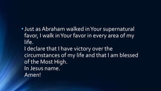 •Just as Abraham walked inYour supernatural
favor, I walk inYour favor in every area of my
life.
I declare that I have victory over the
circumstances of my life and that I am blessed
of the Most High.
In Jesus name.
Amen!
 