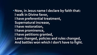 •Now, in Jesus name I declare by faith that:
I walk in Divine favor,
I have preferential treatment,
Supernatural increase,
I have restoration,
I have prominence,
I have petitions granted,
Laws changed, policies and rules changed,
And battles won which I don't have to fight.
 