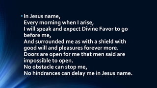 •In Jesus name,
Every morning when I arise,
I will speak and expect Divine Favor to go
before me,
And surrounded me as with a shield with
good will and pleasures forever more.
Doors are open for me that men said are
impossible to open.
No obstacle can stop me,
No hindrances can delay me in Jesus name.
 
