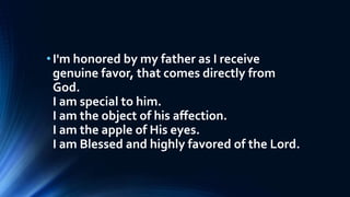 •I'm honored by my father as I receive
genuine favor, that comes directly from
God.
I am special to him.
I am the object of his affection.
I am the apple of His eyes.
I am Blessed and highly favored of the Lord.
 