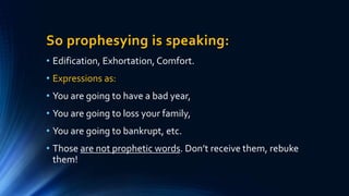 So prophesying is speaking:
• Edification, Exhortation, Comfort.
• Expressions as:
• You are going to have a bad year,
• You are going to loss your family,
• You are going to bankrupt, etc.
• Those are not prophetic words. Don’t receive them, rebuke
them!
 
