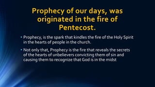 Prophecy of our days, was
originated in the fire of
Pentecost.
• Prophecy, is the spark that kindles the fire of the Holy Spirit
in the hearts of people in the church.
• Not only that, Prophecy is the fire that reveals the secrets
of the hearts of unbelievers convicting them of sin and
causing them to recognize that God is in the midst
 