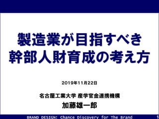 BRAND DESIGN： Chance Discovery for The Brand 1
加藤雄一郎
２０１９年１１月２２日
製造業が目指すべき
幹部人財育成の考え方
名古屋工業大学 産学官金連携機構
 