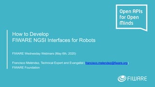 How to Develop
FIWARE NGSI Interfaces for Robots
FIWARE Wednesday Webinars (May 6th, 2020)
Francisco Meléndez, Technical Expert and Evangelist (francisco.melendez@fiware.org)
FIWARE Foundation
 