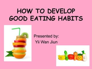 HOW TO DEVELOP
GOOD EATING HABITS
Presented by:
Yii Wan Jiun

 