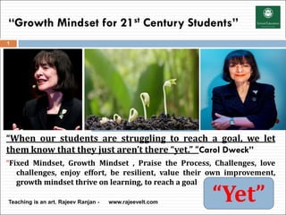 “Growth Mindset for 21st Century Students”
“When our students are struggling to reach a goal, we let
them know that they just aren’t there “yet.” “Carol Dweck”
“Fixed Mindset, Growth Mindset , Praise the Process, Challenges, love
challenges, enjoy effort, be resilient, value their own improvement,
growth mindset thrive on learning, to reach a goal
Teaching is an art. Rajeev Ranjan - www.rajeevelt.com
1
“Yet”
 