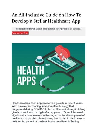 An All-inclusive Guide on How To
Develop a Stellar Healthcare App
experience-driven digital solution for your product or service?
Connect with us
Healthcare has seen unprecedented growth in recent years.
With the ever-increasing adoption of technology that
burgeoned during COVID-19, the healthcare industry is taking
giant strides toward a digital-first approach. One of the most
significant advancements in this regard is the development of
healthcare apps. And almost every touchpoint in healthcare –
be it for the patient or the healthcare providers, is finding
 