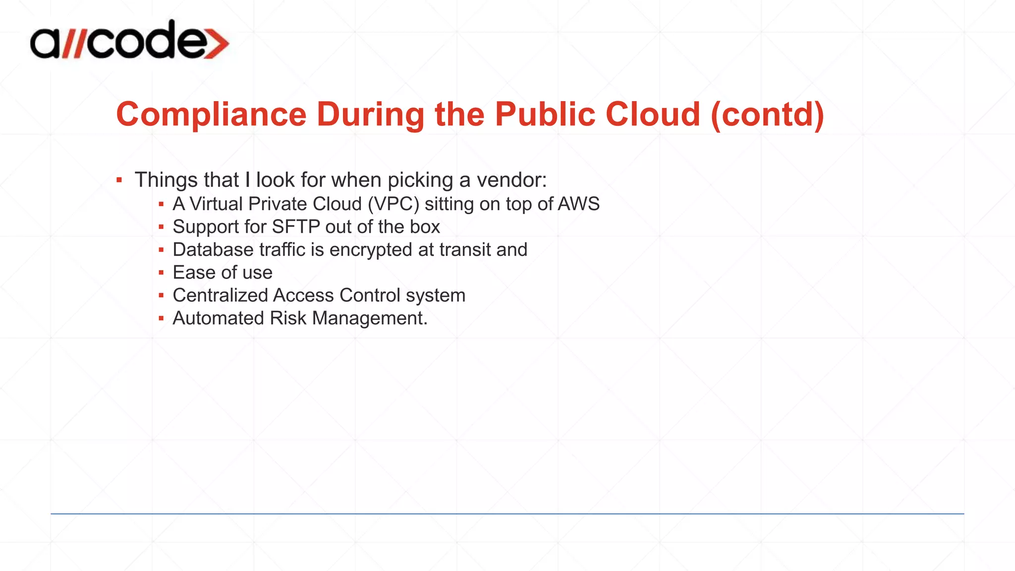 Compliance During the Public Cloud (contd)
▪ Things that I look for when picking a vendor:
▪ A Virtual Private Cloud (VPC) sitting on top of AWS
▪ Support for SFTP out of the box
▪ Database traffic is encrypted at transit and
▪ Ease of use
▪ Centralized Access Control system
▪ Automated Risk Management.
 
