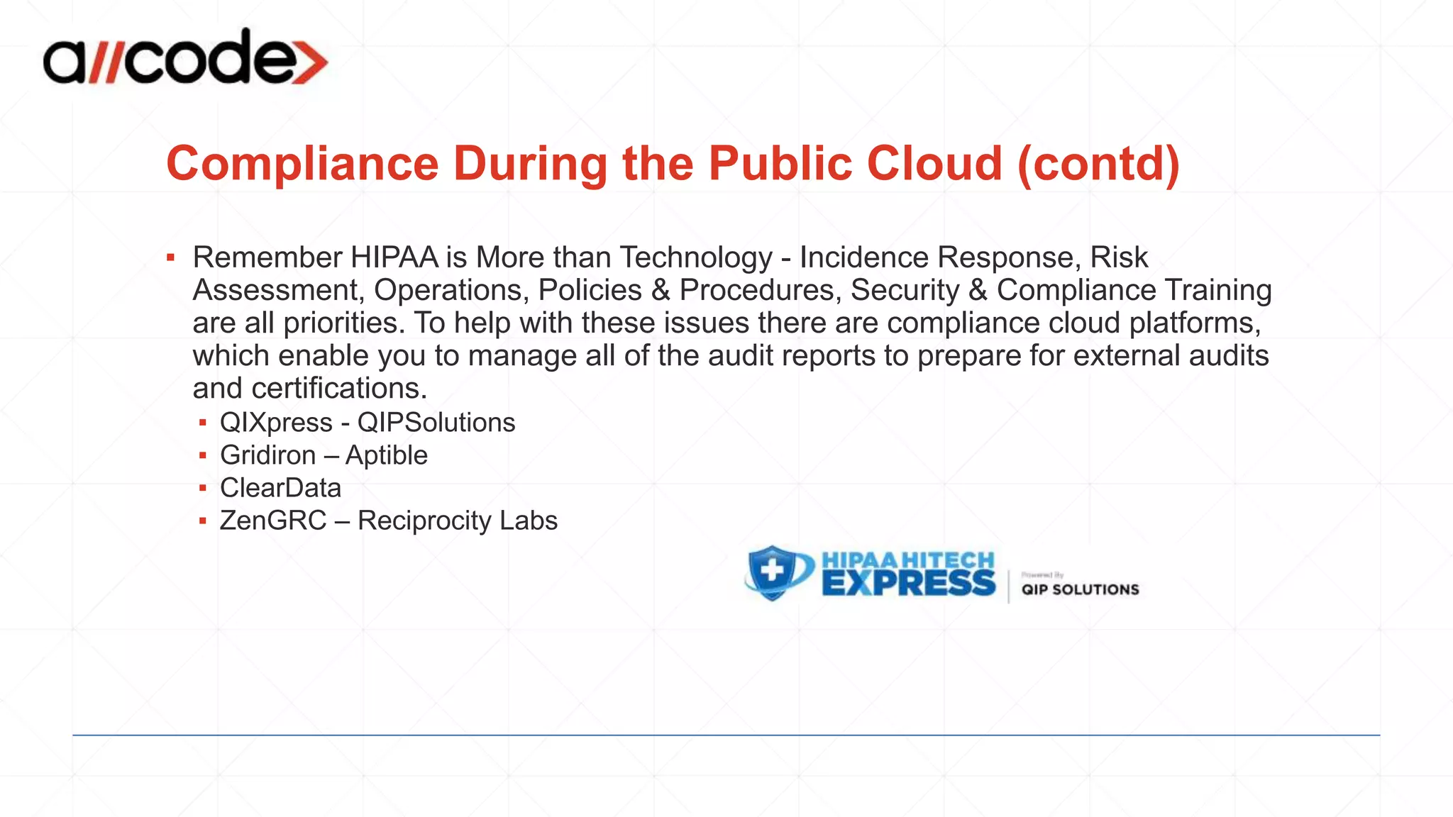Compliance During the Public Cloud (contd)
▪ Remember HIPAA is More than Technology - Incidence Response, Risk
Assessment, Operations, Policies & Procedures, Security & Compliance Training
are all priorities. To help with these issues there are compliance cloud platforms,
which enable you to manage all of the audit reports to prepare for external audits
and certifications.
▪ QIXpress - QIPSolutions
▪ Gridiron – Aptible
▪ ClearData
▪ ZenGRC – Reciprocity Labs
 
