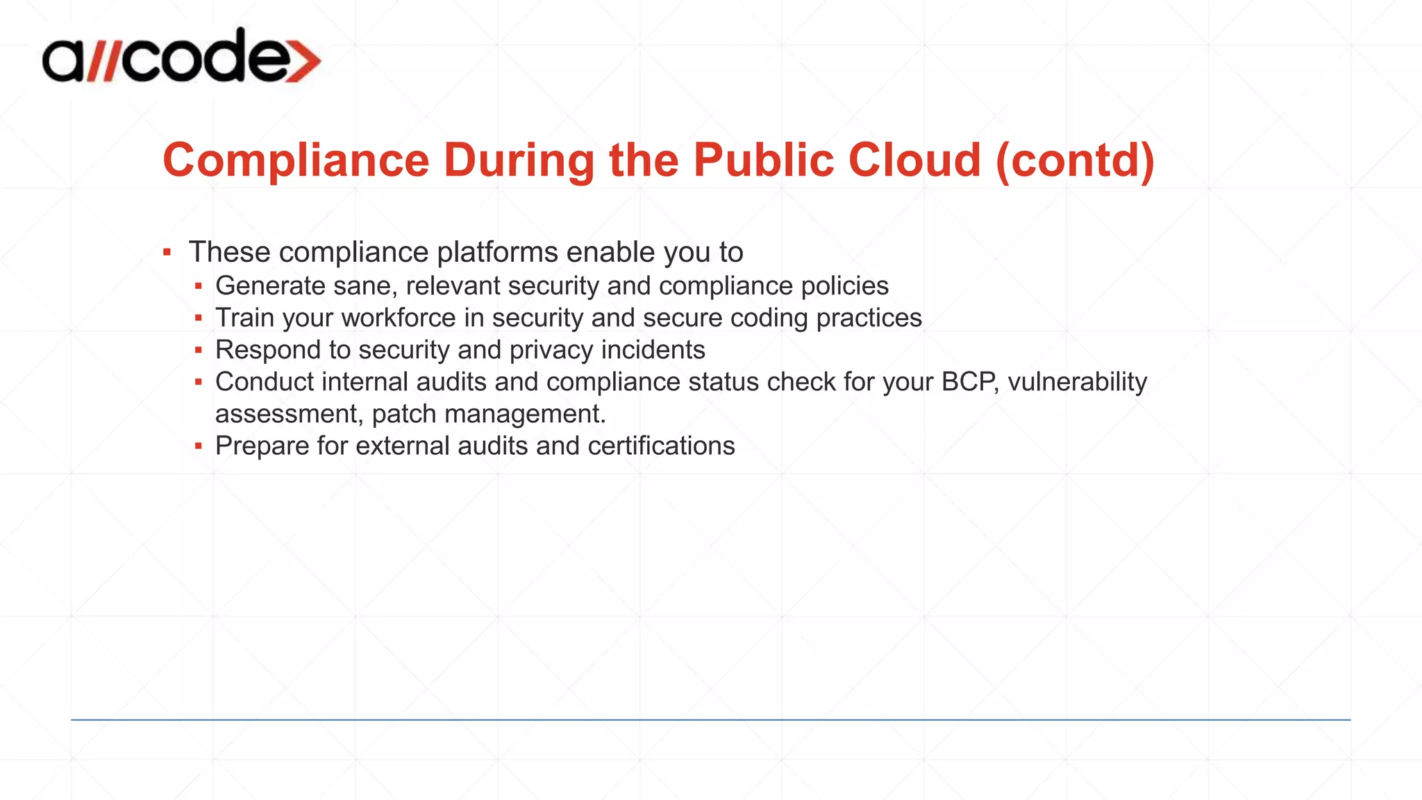 Compliance During the Public Cloud (contd)
▪ These compliance platforms enable you to
▪ Generate sane, relevant security and compliance policies
▪ Train your workforce in security and secure coding practices
▪ Respond to security and privacy incidents
▪ Conduct internal audits and compliance status check for your BCP, vulnerability
assessment, patch management.
▪ Prepare for external audits and certifications
 