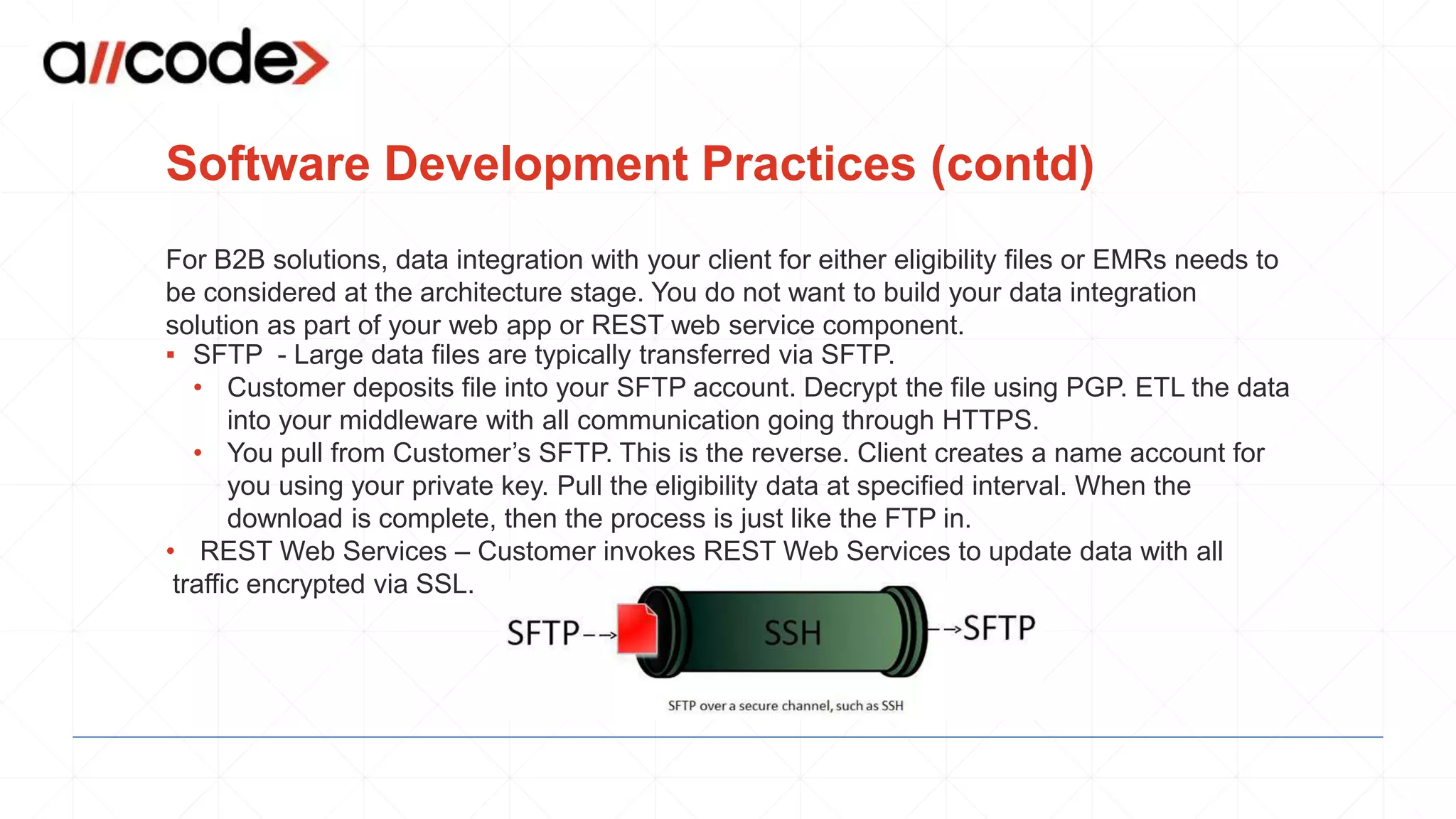 Software Development Practices (contd)
For B2B solutions, data integration with your client for either eligibility files or EMRs needs to
be considered at the architecture stage. You do not want to build your data integration
solution as part of your web app or REST web service component.
▪ SFTP - Large data files are typically transferred via SFTP.
• Customer deposits file into your SFTP account. Decrypt the file using PGP. ETL the data
into your middleware with all communication going through HTTPS.
• You pull from Customer’s SFTP. This is the reverse. Client creates a name account for
you using your private key. Pull the eligibility data at specified interval. When the
download is complete, then the process is just like the FTP in.
• REST Web Services – Customer invokes REST Web Services to update data with all
traffic encrypted via SSL.
 
