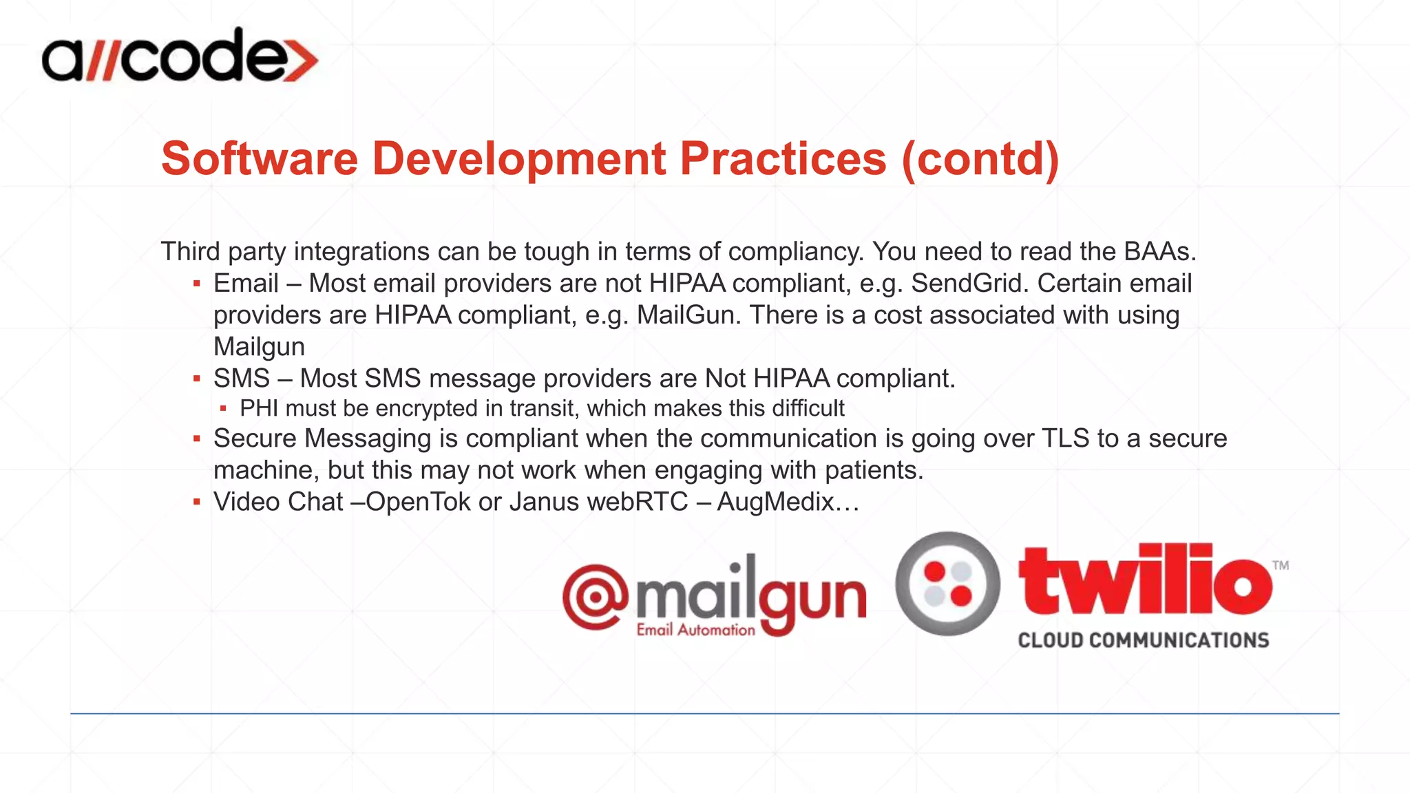 Software Development Practices (contd)
Third party integrations can be tough in terms of compliancy. You need to read the BAAs.
▪ Email – Most email providers are not HIPAA compliant, e.g. SendGrid. Certain email
providers are HIPAA compliant, e.g. MailGun. There is a cost associated with using
Mailgun
▪ SMS – Most SMS message providers are Not HIPAA compliant.
▪ PHI must be encrypted in transit, which makes this difficult
▪ Secure Messaging is compliant when the communication is going over TLS to a secure
machine, but this may not work when engaging with patients.
▪ Video Chat –OpenTok or Janus webRTC – AugMedix…
 