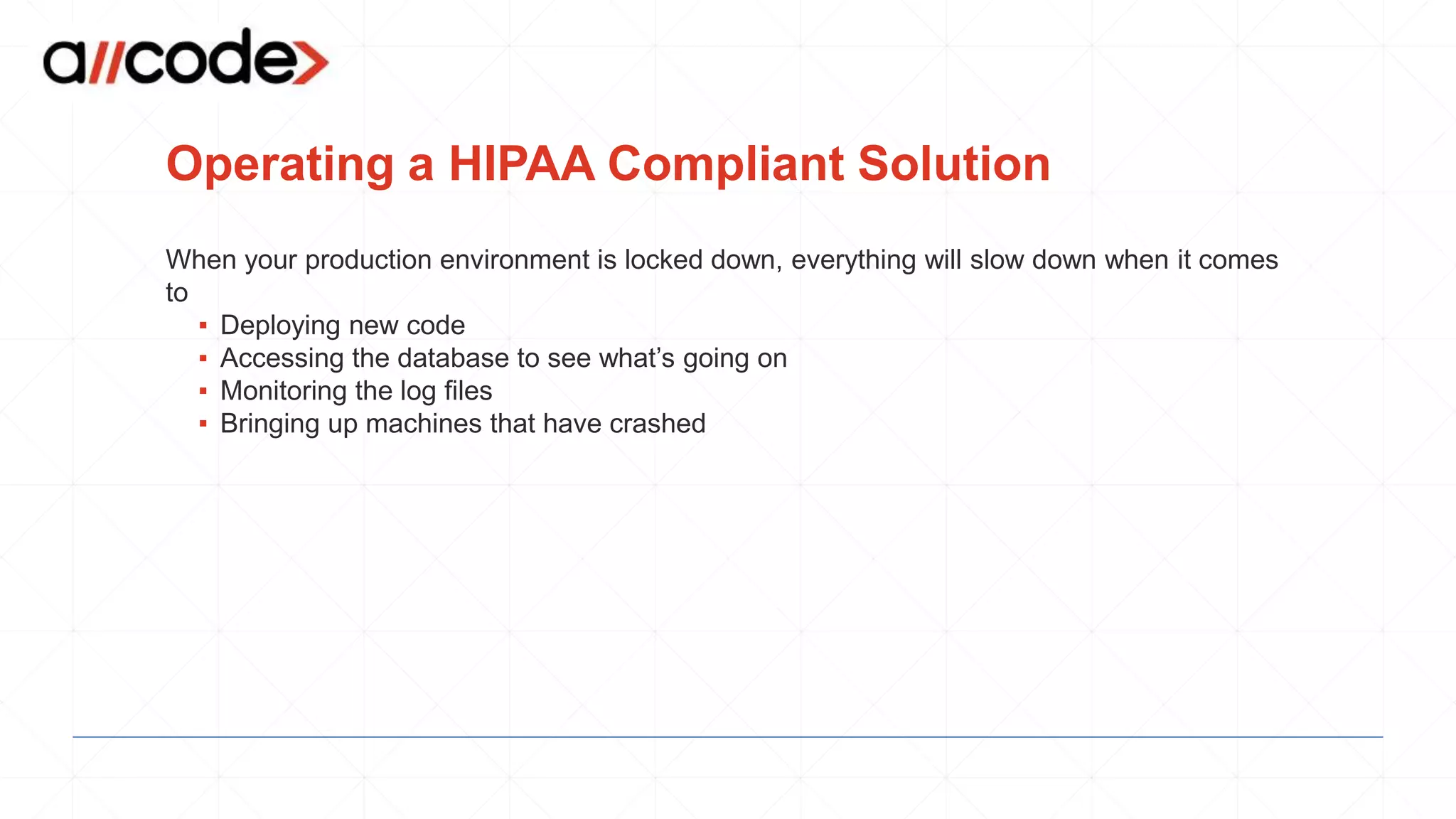 Operating a HIPAA Compliant Solution
When your production environment is locked down, everything will slow down when it comes
to
▪ Deploying new code
▪ Accessing the database to see what’s going on
▪ Monitoring the log files
▪ Bringing up machines that have crashed
 