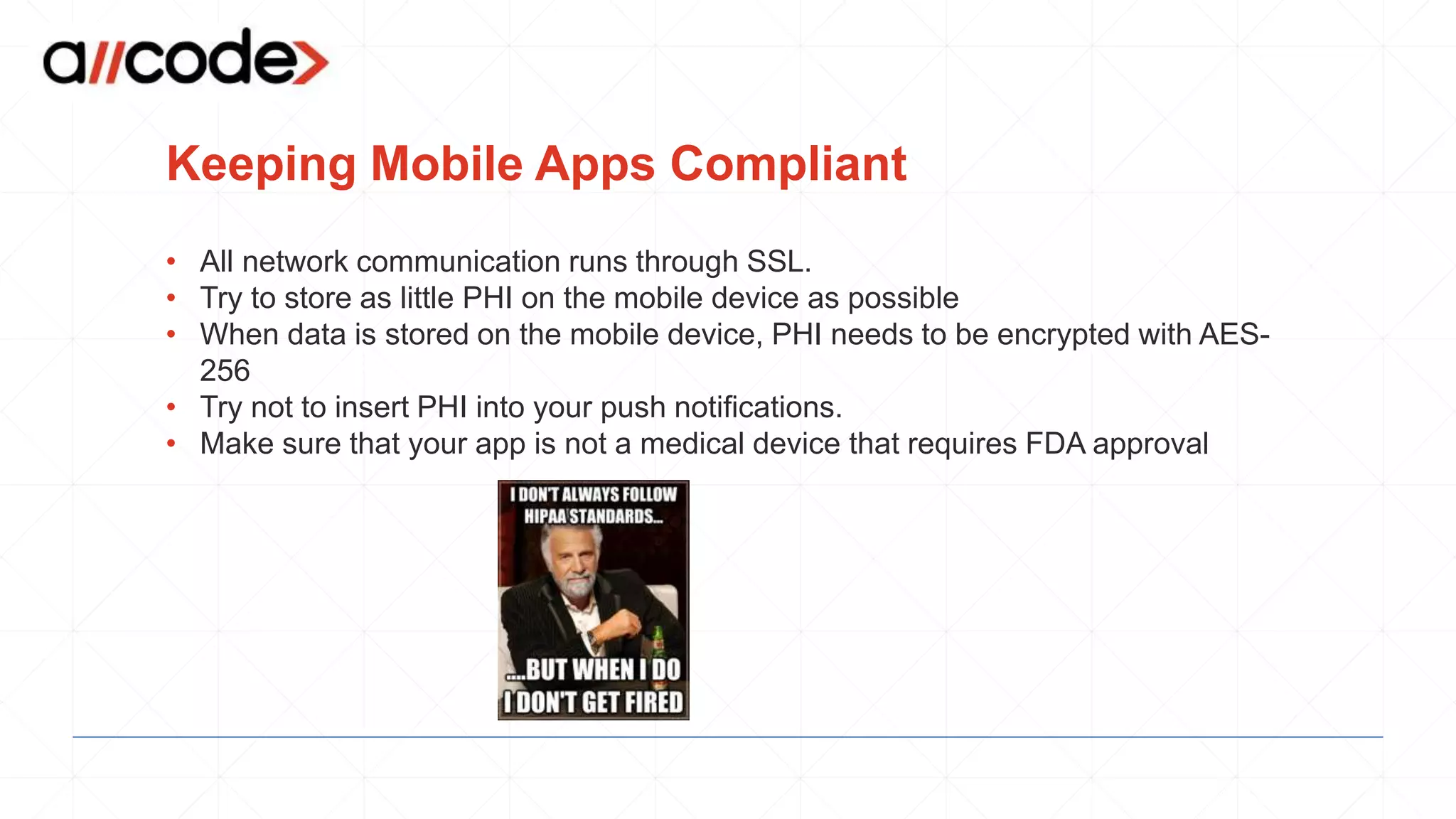 Keeping Mobile Apps Compliant
• All network communication runs through SSL.
• Try to store as little PHI on the mobile device as possible
• When data is stored on the mobile device, PHI needs to be encrypted with AES-
256
• Try not to insert PHI into your push notifications.
• Make sure that your app is not a medical device that requires FDA approval
 