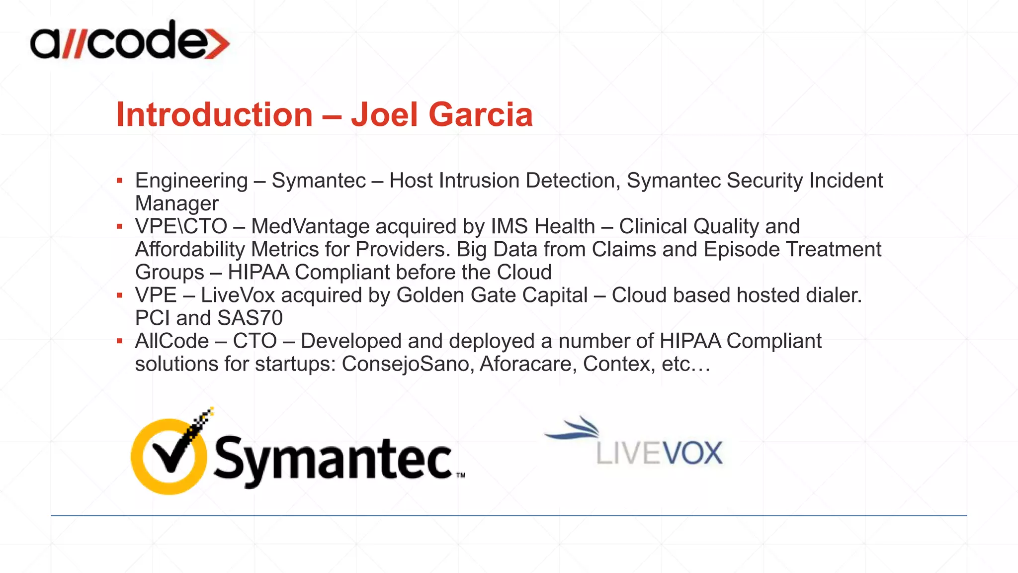 Introduction – Joel Garcia
▪ Engineering – Symantec – Host Intrusion Detection, Symantec Security Incident
Manager
▪ VPECTO – MedVantage acquired by IMS Health – Clinical Quality and
Affordability Metrics for Providers. Big Data from Claims and Episode Treatment
Groups – HIPAA Compliant before the Cloud
▪ VPE – LiveVox acquired by Golden Gate Capital – Cloud based hosted dialer.
PCI and SAS70
▪ AllCode – CTO – Developed and deployed a number of HIPAA Compliant
solutions for startups: ConsejoSano, Aforacare, Contex, etc…
 