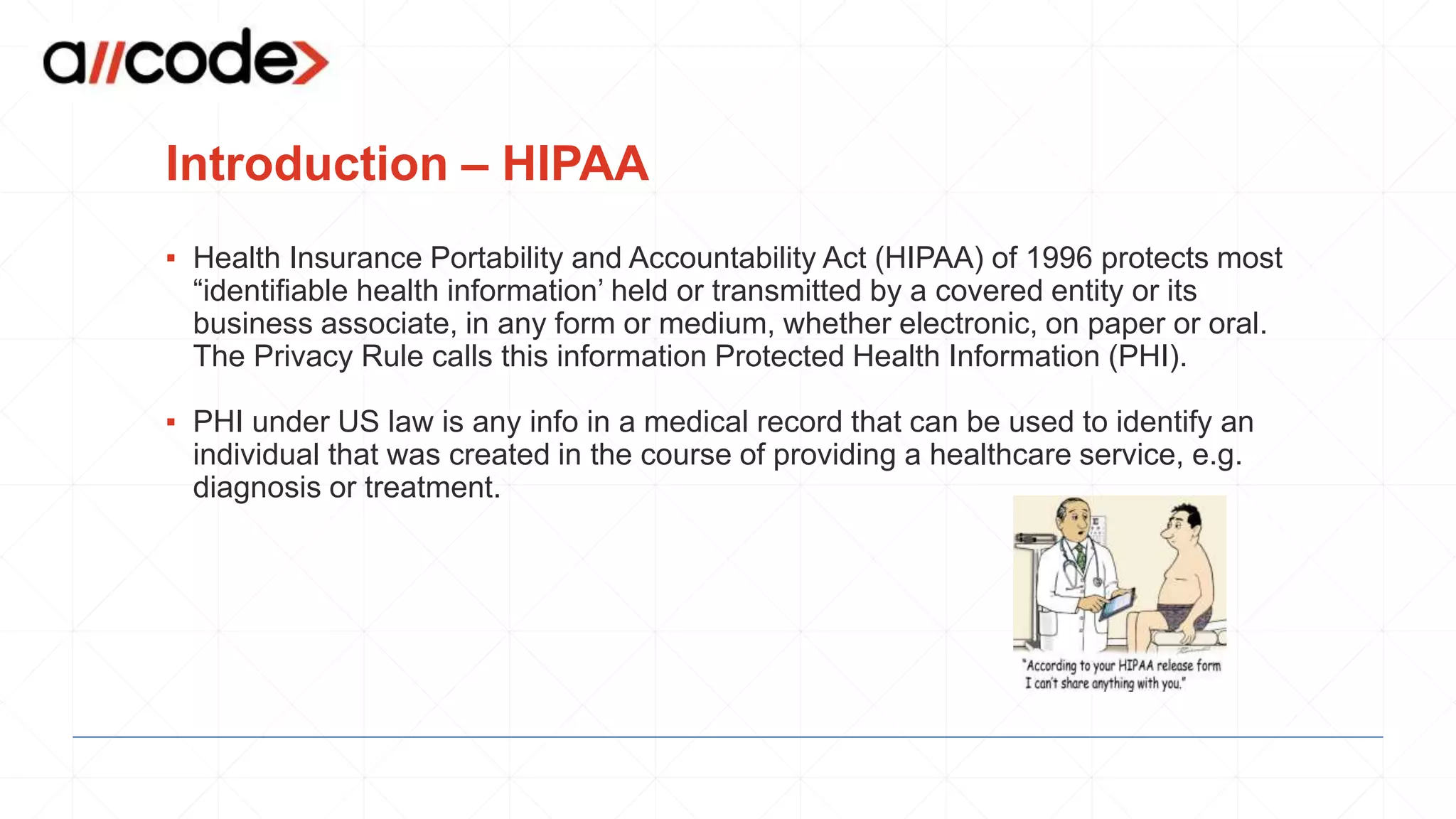 Introduction – HIPAA
▪ Health Insurance Portability and Accountability Act (HIPAA) of 1996 protects most
“identifiable health information’ held or transmitted by a covered entity or its
business associate, in any form or medium, whether electronic, on paper or oral.
The Privacy Rule calls this information Protected Health Information (PHI).
▪ PHI under US law is any info in a medical record that can be used to identify an
individual that was created in the course of providing a healthcare service, e.g.
diagnosis or treatment.
 
