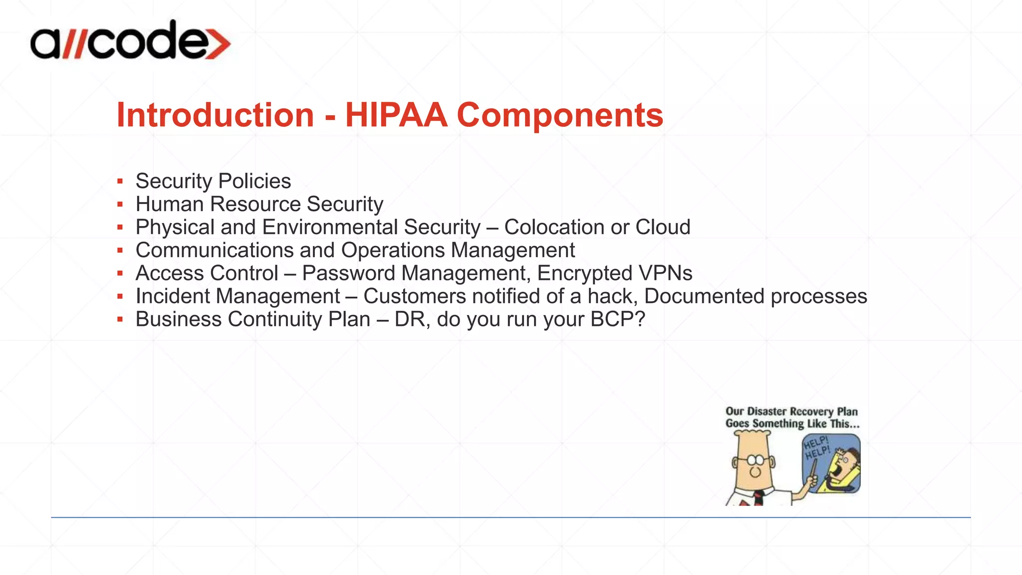 Introduction - HIPAA Components
▪ Security Policies
▪ Human Resource Security
▪ Physical and Environmental Security – Colocation or Cloud
▪ Communications and Operations Management
▪ Access Control – Password Management, Encrypted VPNs
▪ Incident Management – Customers notified of a hack, Documented processes
▪ Business Continuity Plan – DR, do you run your BCP?
 