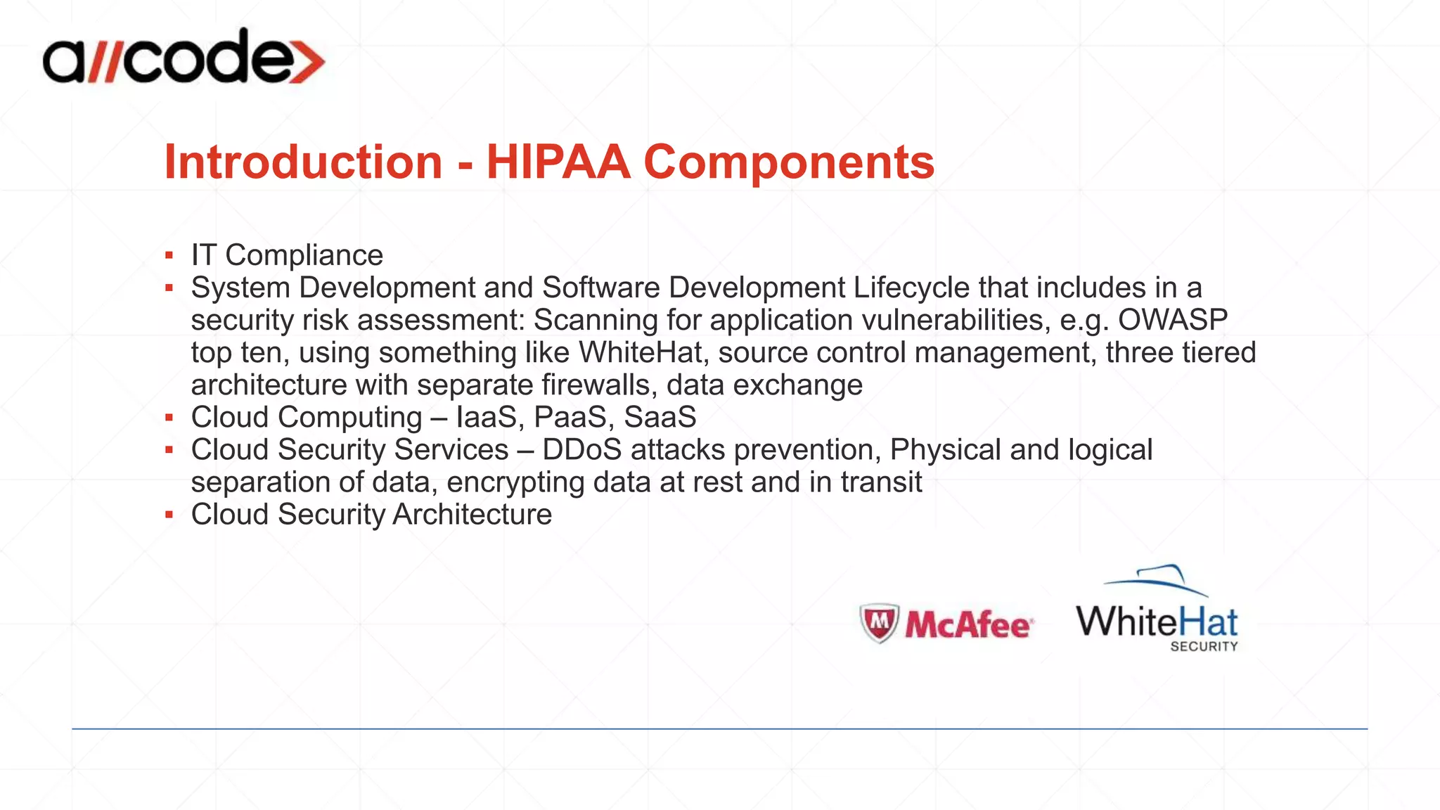 Introduction - HIPAA Components
▪ IT Compliance
▪ System Development and Software Development Lifecycle that includes in a
security risk assessment: Scanning for application vulnerabilities, e.g. OWASP
top ten, using something like WhiteHat, source control management, three tiered
architecture with separate firewalls, data exchange
▪ Cloud Computing – IaaS, PaaS, SaaS
▪ Cloud Security Services – DDoS attacks prevention, Physical and logical
separation of data, encrypting data at rest and in transit
▪ Cloud Security Architecture
 