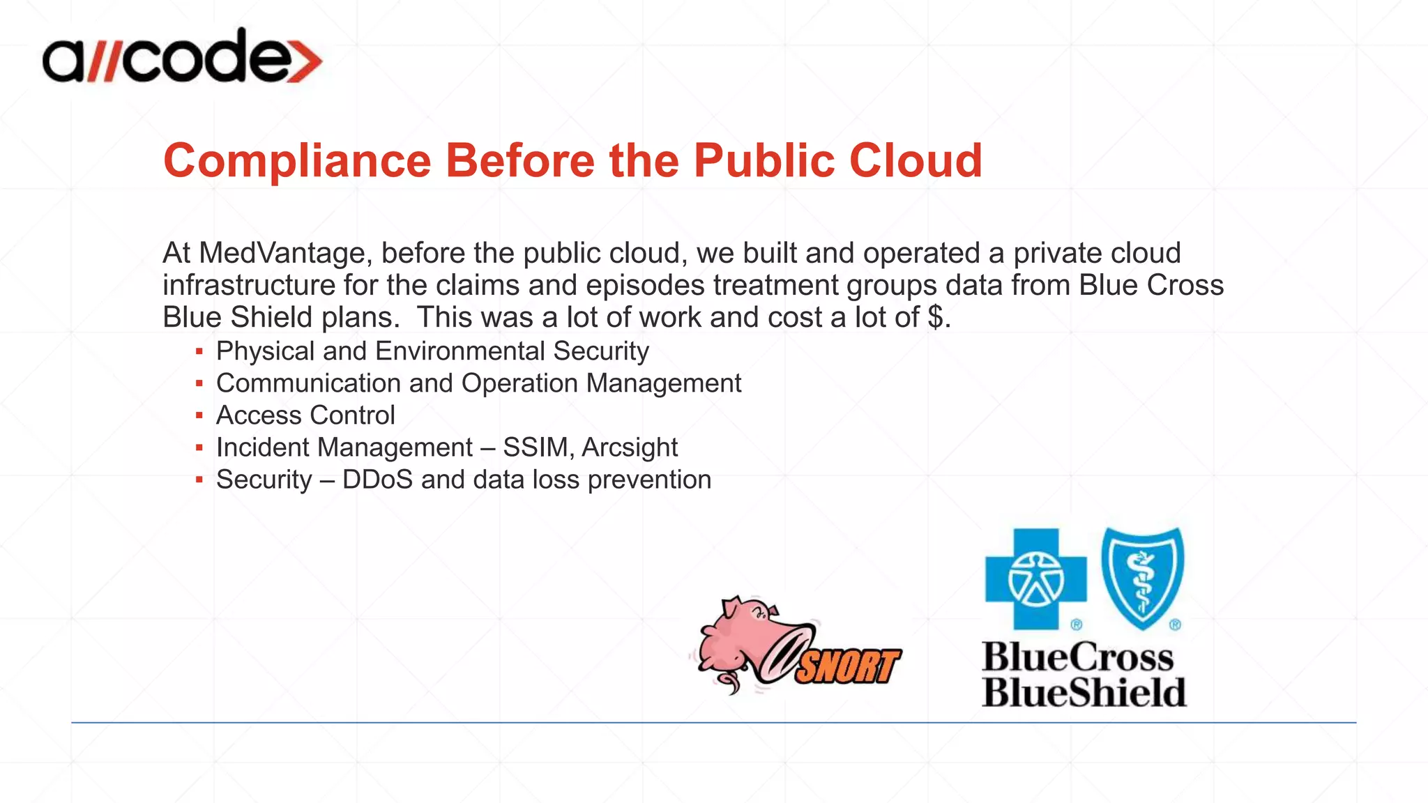 Compliance Before the Public Cloud
At MedVantage, before the public cloud, we built and operated a private cloud
infrastructure for the claims and episodes treatment groups data from Blue Cross
Blue Shield plans. This was a lot of work and cost a lot of $.
▪ Physical and Environmental Security
▪ Communication and Operation Management
▪ Access Control
▪ Incident Management – SSIM, Arcsight
▪ Security – DDoS and data loss prevention
 