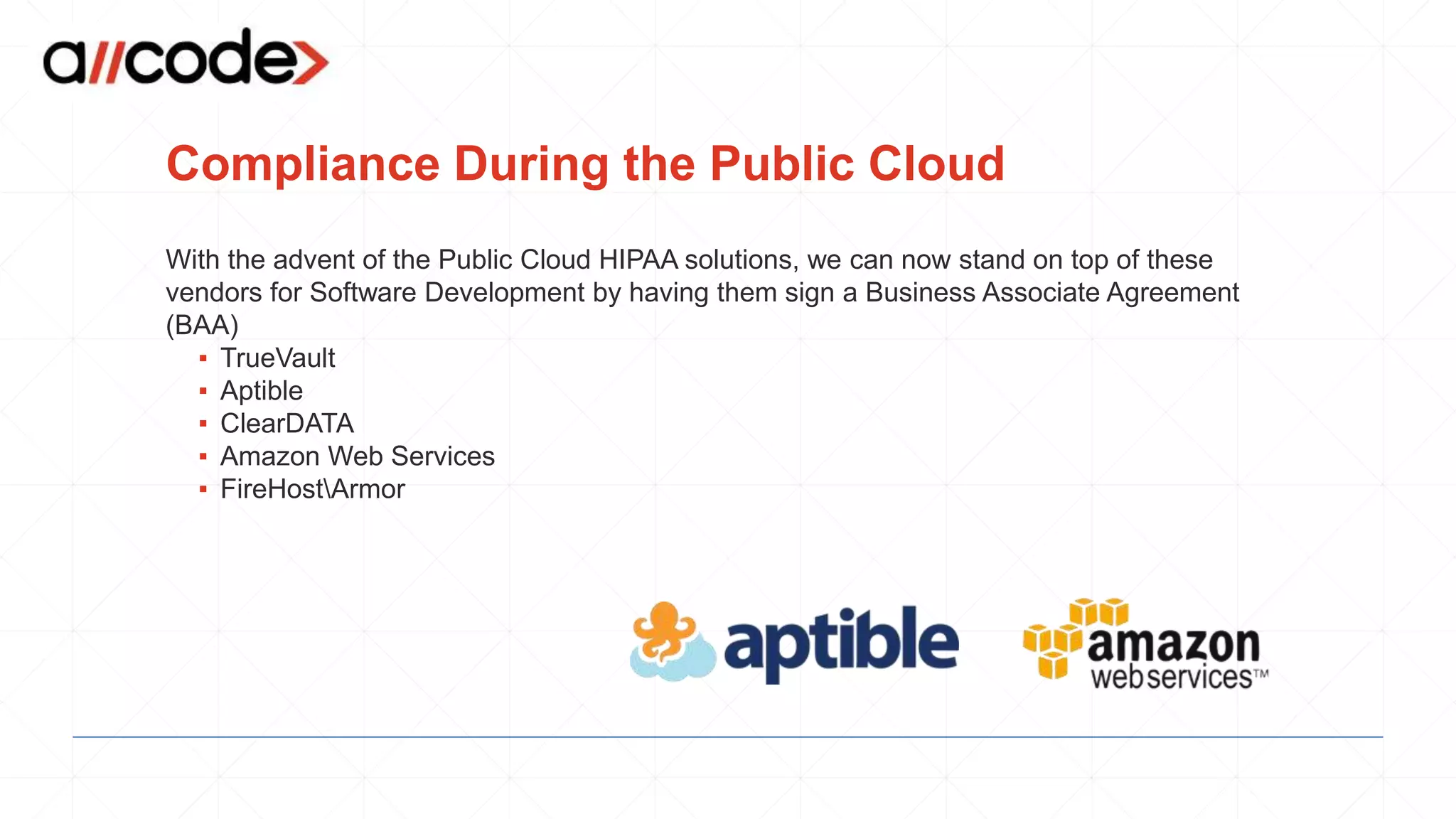 Compliance During the Public Cloud
With the advent of the Public Cloud HIPAA solutions, we can now stand on top of these
vendors for Software Development by having them sign a Business Associate Agreement
(BAA)
▪ TrueVault
▪ Aptible
▪ ClearDATA
▪ Amazon Web Services
▪ FireHostArmor
 