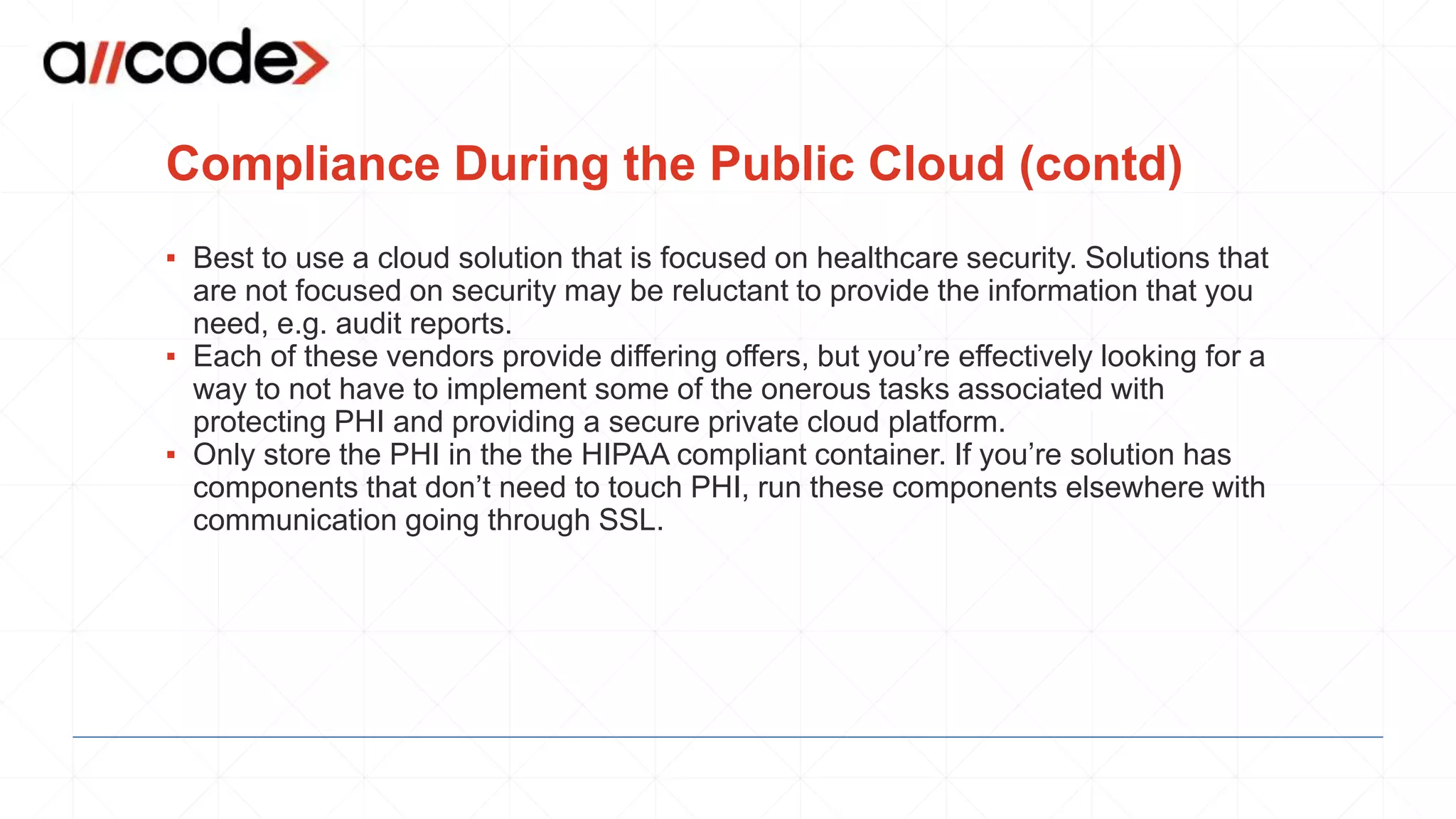 Compliance During the Public Cloud (contd)
▪ Best to use a cloud solution that is focused on healthcare security. Solutions that
are not focused on security may be reluctant to provide the information that you
need, e.g. audit reports.
▪ Each of these vendors provide differing offers, but you’re effectively looking for a
way to not have to implement some of the onerous tasks associated with
protecting PHI and providing a secure private cloud platform.
▪ Only store the PHI in the the HIPAA compliant container. If you’re solution has
components that don’t need to touch PHI, run these components elsewhere with
communication going through SSL.
 