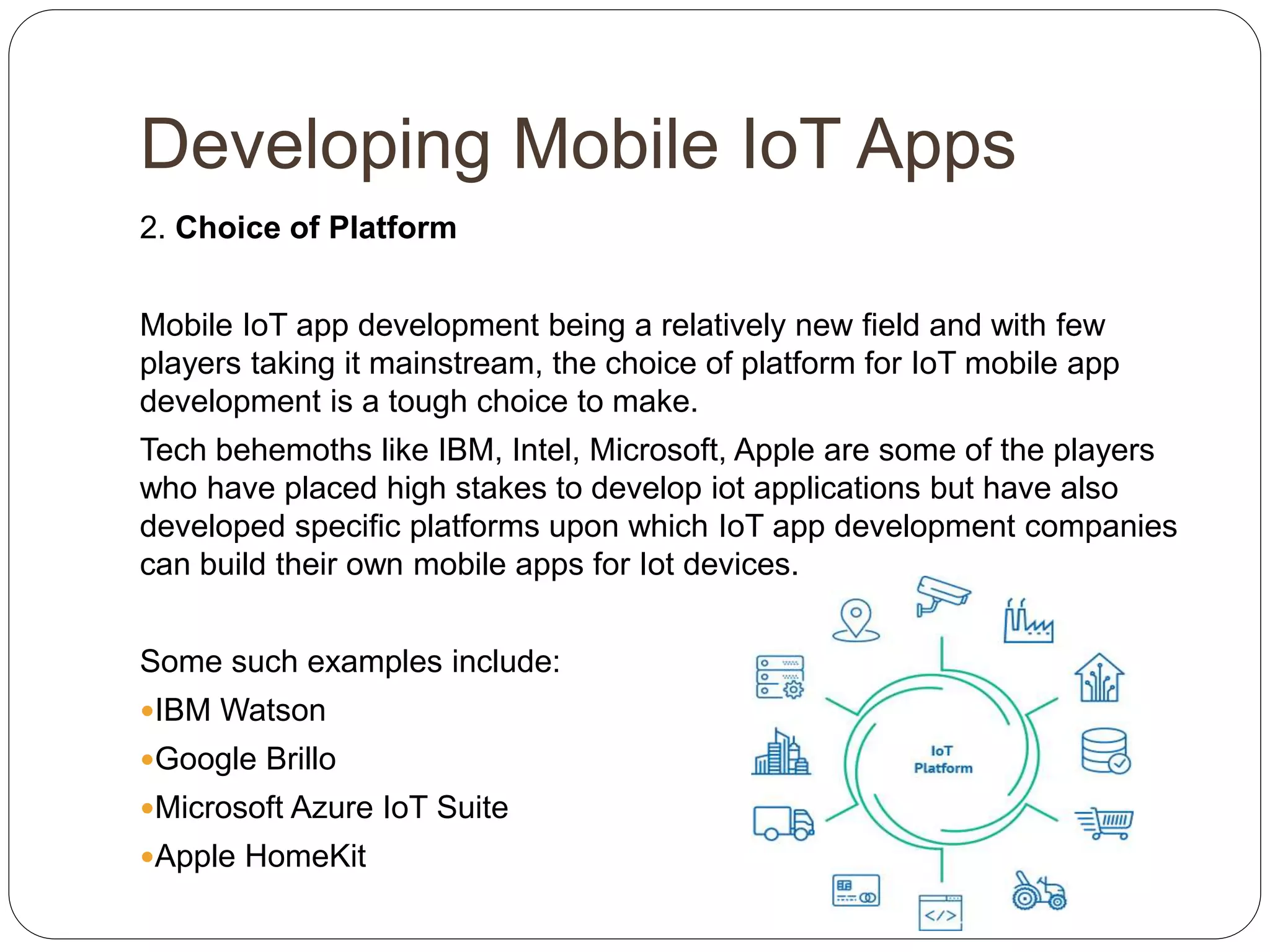 Developing Mobile IoT Apps
2. Choice of Platform
Mobile IoT app development being a relatively new field and with few
players taking it mainstream, the choice of platform for IoT mobile app
development is a tough choice to make.
Tech behemoths like IBM, Intel, Microsoft, Apple are some of the players
who have placed high stakes to develop iot applications but have also
developed specific platforms upon which IoT app development companies
can build their own mobile apps for Iot devices.
Some such examples include:
IBM Watson
Google Brillo
Microsoft Azure IoT Suite
Apple HomeKit
 