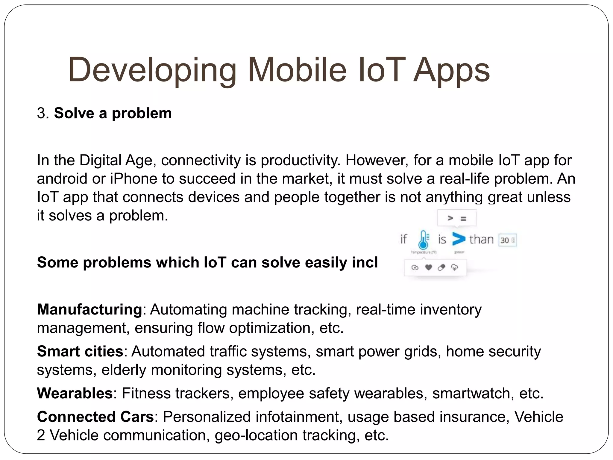 Developing Mobile IoT Apps
3. Solve a problem
In the Digital Age, connectivity is productivity. However, for a mobile IoT app for
android or iPhone to succeed in the market, it must solve a real-life problem. An
IoT app that connects devices and people together is not anything great unless
it solves a problem.
Some problems which IoT can solve easily include:
Manufacturing: Automating machine tracking, real-time inventory
management, ensuring flow optimization, etc.
Smart cities: Automated traffic systems, smart power grids, home security
systems, elderly monitoring systems, etc.
Wearables: Fitness trackers, employee safety wearables, smartwatch, etc.
Connected Cars: Personalized infotainment, usage based insurance, Vehicle
2 Vehicle communication, geo-location tracking, etc.
 