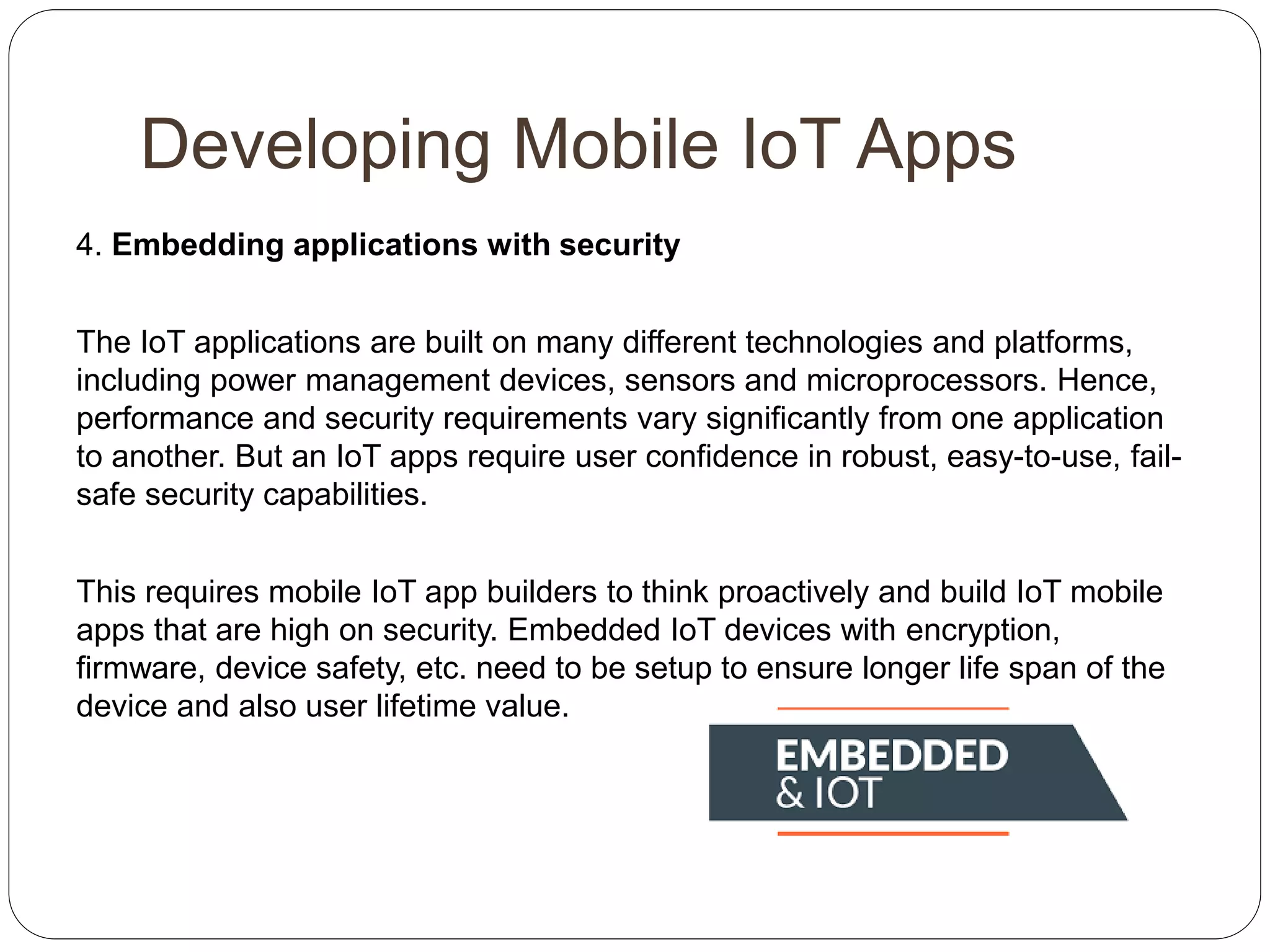Developing Mobile IoT Apps
4. Embedding applications with security
The IoT applications are built on many different technologies and platforms,
including power management devices, sensors and microprocessors. Hence,
performance and security requirements vary significantly from one application
to another. But an IoT apps require user confidence in robust, easy-to-use, fail-
safe security capabilities.
This requires mobile IoT app builders to think proactively and build IoT mobile
apps that are high on security. Embedded IoT devices with encryption,
firmware, device safety, etc. need to be setup to ensure longer life span of the
device and also user lifetime value.
 