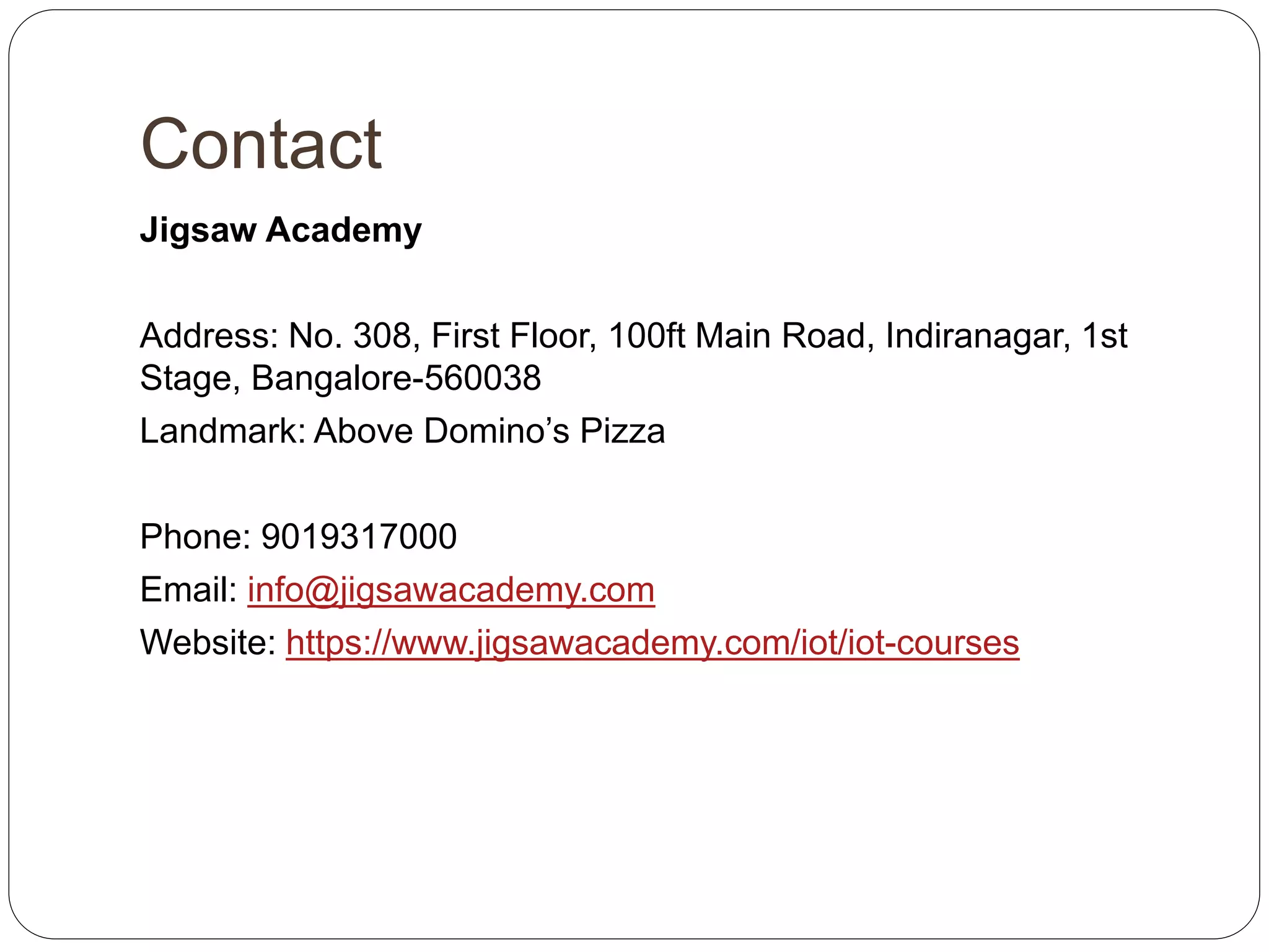 Contact
Jigsaw Academy
Address: No. 308, First Floor, 100ft Main Road, Indiranagar, 1st
Stage, Bangalore-560038
Landmark: Above Domino’s Pizza
Phone: 9019317000
Email: info@jigsawacademy.com
Website: https://www.jigsawacademy.com/iot/iot-courses
 